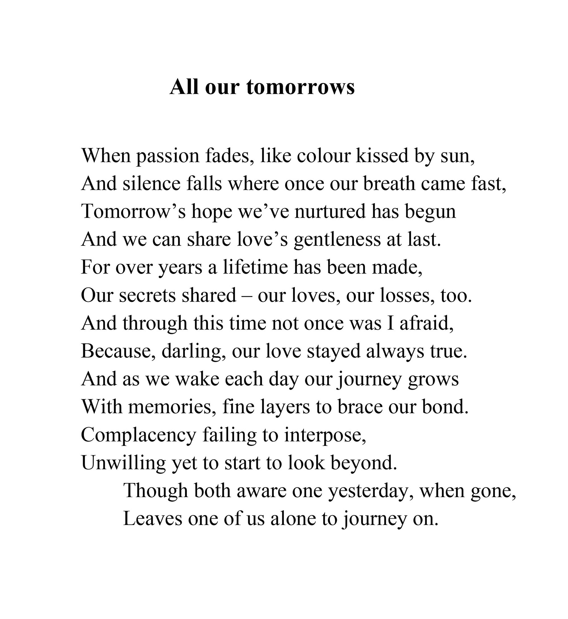 Ali Seegar, 'All our tomorrows' -<br />
When passion fades, like colour kissed by sun,<br />
And silence falls where once our breath came fast,<br />
Tomorrow’s hope we’ve nurtured has begun<br />
And we can share love’s gentleness at last.<br />
For over years a lifetime has been made,<br />
Our secrets shared – our loves, our losses, too.<br />
And through this time not once was I afraid,<br />
Because, darling, our love stayed always true.<br />
And as we wake each day our journey grows<br />
With memories, fine layers to brace our bond.<br />
Complacency failing to interpose,<br />
Unwilling yet to start to look beyond.<br />
Though both aware one yesterday, when gone,<br />
Leaves one of us alone to journey on.