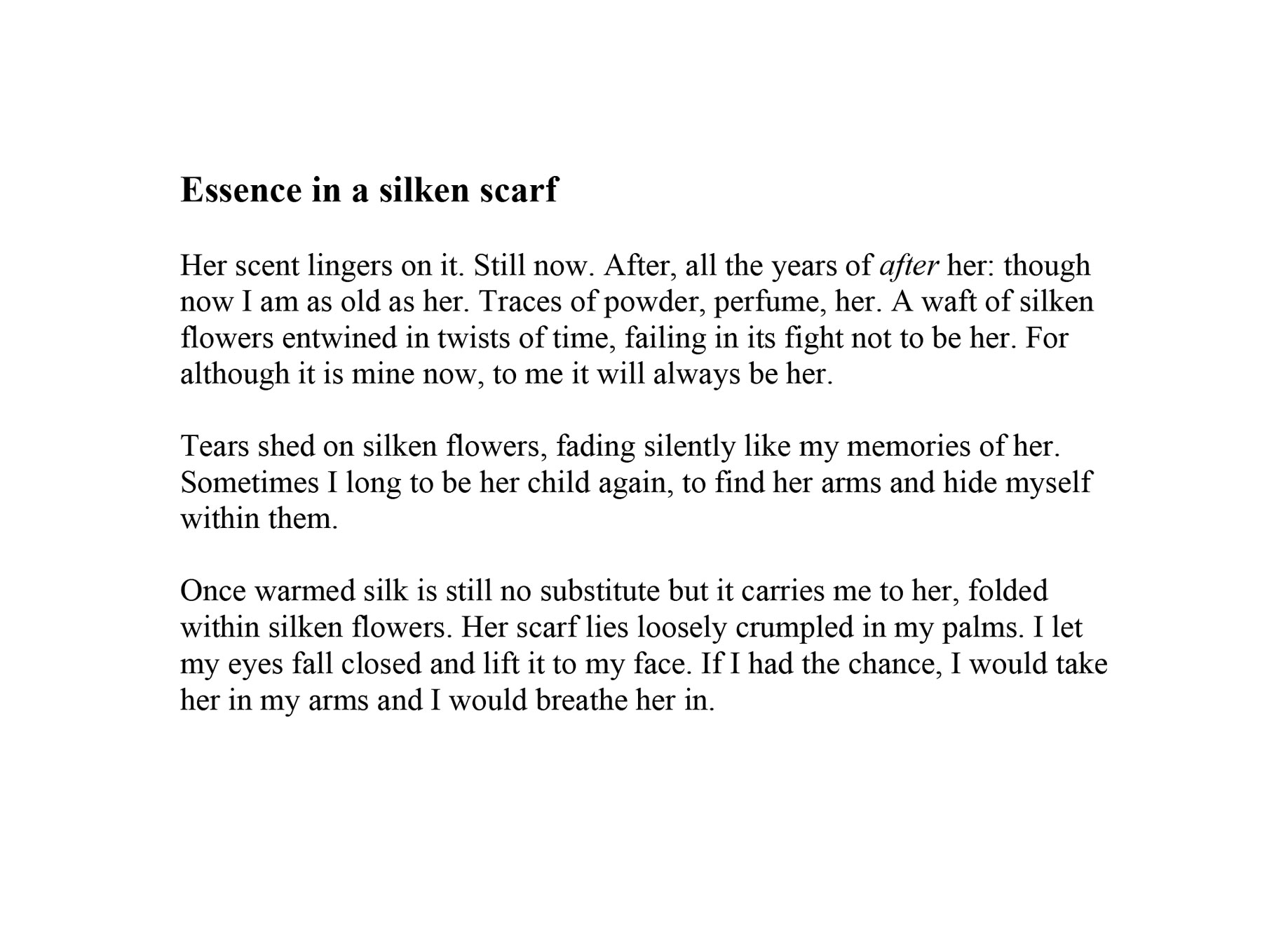 Ali Seegar<br />
Essence in a silken scarf</p>
<p>Her scent lingers on it. Still now. After, all the years of after her: though now I am as old as her. Traces of powder, perfume, her. A waft of silken flowers entwined in twists of time, failing in its fight not to be her. For although it is mine now, to me it will always be her. </p>
<p>Tears shed on silken flowers, fading silently like my memories of her. Sometimes I long to be her child again, to find her arms and hide myself within them. </p>
<p>Once warmed silk is still no substitute but it carries me to her, folded within silken flowers. Her scarf lies loosely crumpled in my palms. I let my eyes fall closed and lift it to my face. If I had the chance, I would take her in my arms and I would breathe her in.